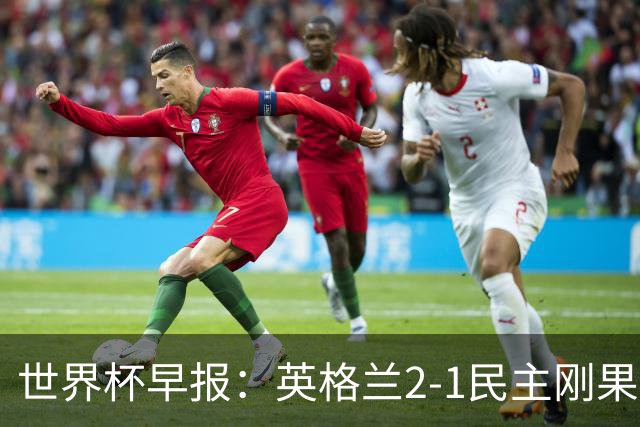 世界杯早报：英格兰2-1民主刚果；比利时3-2加时绝杀民主刚果