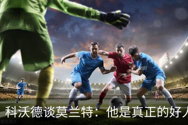 科沃德谈莫兰特：他是真正的好人 我被选中后他第一个给我发信息
