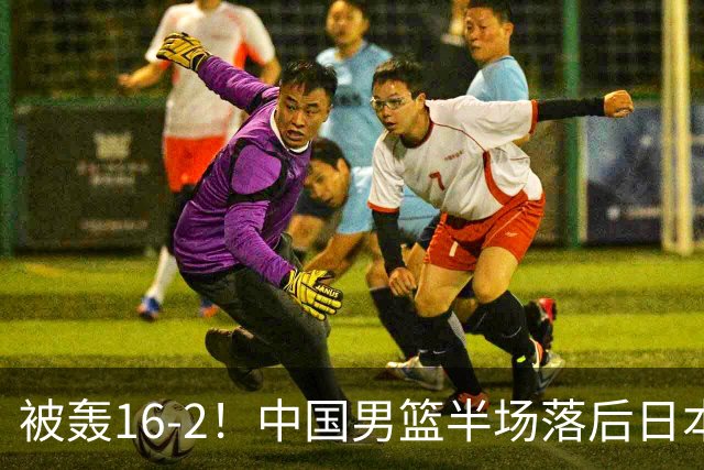 被轰16-2！中国男篮半场落后日本10分：贺希宁10分 杨瀚森5分2犯规