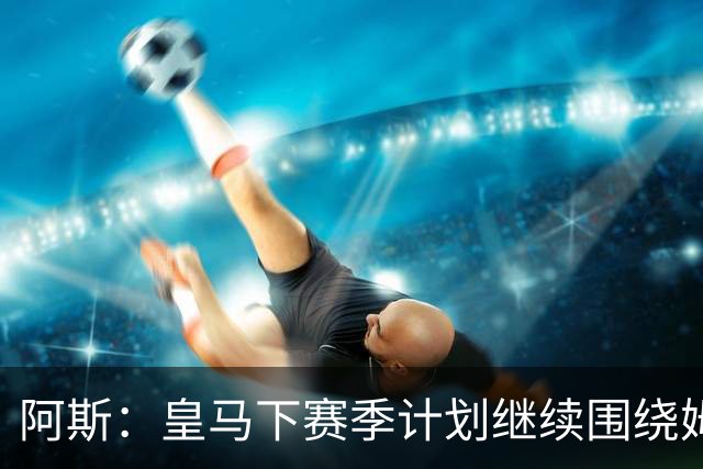阿斯：皇马下赛季计划继续围绕姆巴佩打造球队，最大化发挥他能力